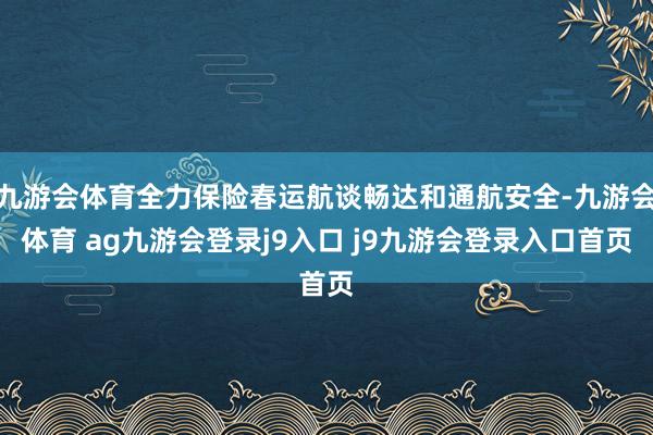 九游会体育全力保险春运航谈畅达和通航安全-九游会体育 ag九游会登录j9入口 j9九游会登录入口首页