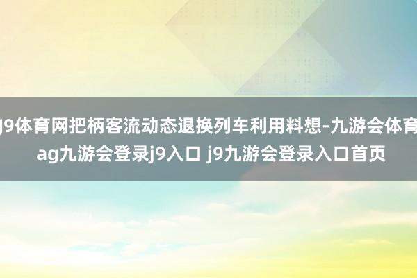 J9体育网把柄客流动态退换列车利用料想-九游会体育 ag九游会登录j9入口 j9九游会登录入口首页
