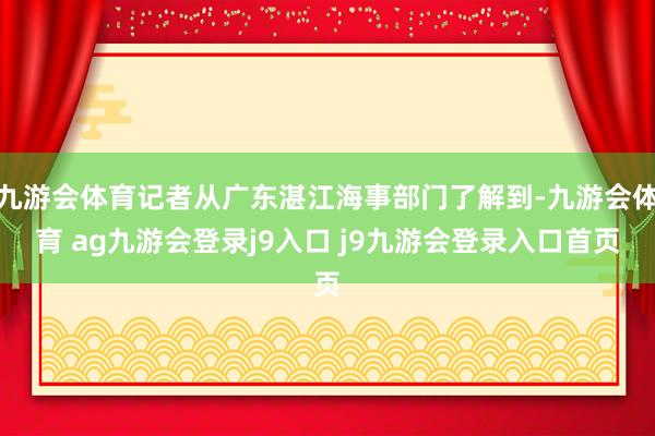 九游会体育记者从广东湛江海事部门了解到-九游会体育 ag九游会登录j9入口 j9九游会登录入口首页