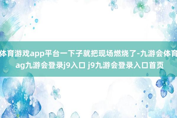 体育游戏app平台一下子就把现场燃烧了-九游会体育 ag九游会登录j9入口 j9九游会登录入口首页