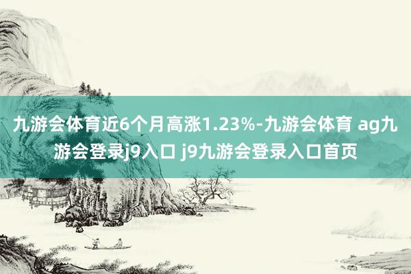 九游会体育近6个月高涨1.23%-九游会体育 ag九游会登录j9入口 j9九游会登录入口首页