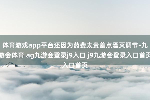 体育游戏app平台还因为药费太贵差点湮灭调节-九游会体育 ag九游会登录j9入口 j9九游会登录入口首页