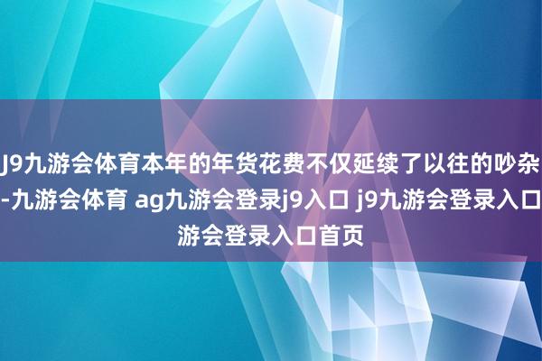 J9九游会体育本年的年货花费不仅延续了以往的吵杂景观-九游会体育 ag九游会登录j9入口 j9九游会登录入口首页