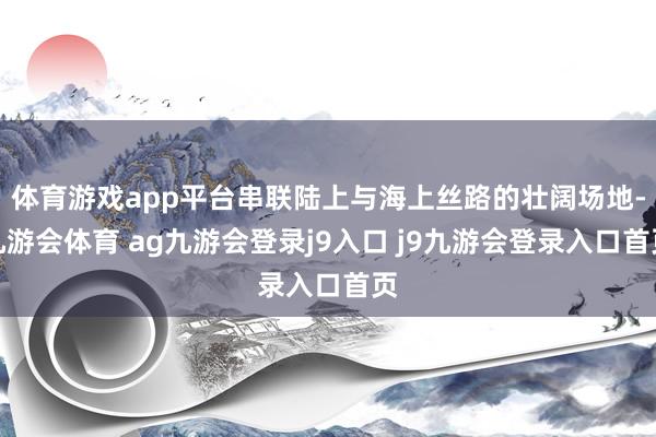 体育游戏app平台串联陆上与海上丝路的壮阔场地-九游会体育 ag九游会登录j9入口 j9九游会登录入口首页