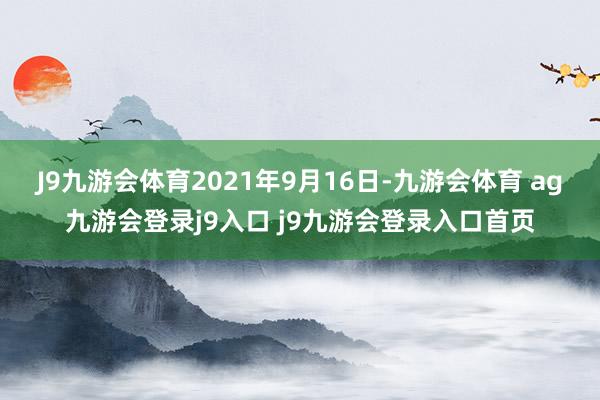 J9九游会体育　　2021年9月16日-九游会体育 ag九游会登录j9入口 j9九游会登录入口首页