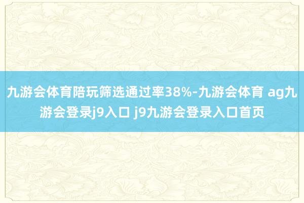 九游会体育陪玩筛选通过率38%-九游会体育 ag九游会登录j9入口 j9九游会登录入口首页