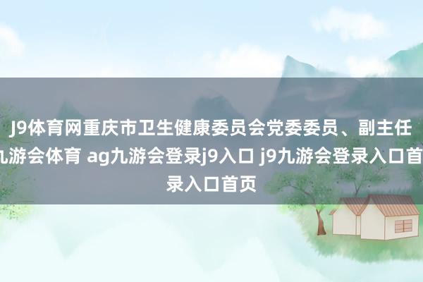 J9体育网 重庆市卫生健康委员会党委委员、副主任-九游会体育 ag九游会登录j9入口 j9九游会登录入口首页