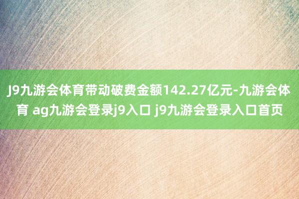 J9九游会体育带动破费金额142.27亿元-九游会体育 ag九游会登录j9入口 j9九游会登录入口首页