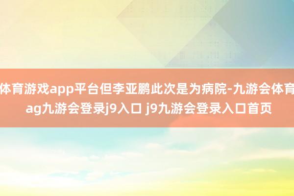 体育游戏app平台但李亚鹏此次是为病院-九游会体育 ag九游会登录j9入口 j9九游会登录入口首页
