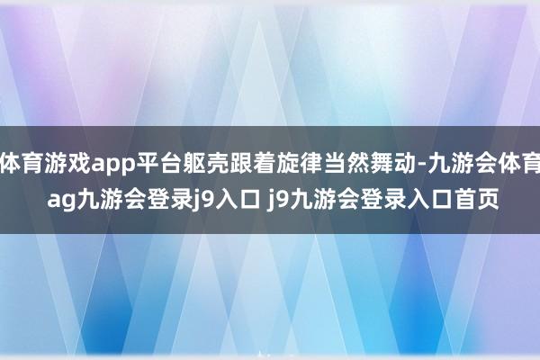 体育游戏app平台躯壳跟着旋律当然舞动-九游会体育 ag九游会登录j9入口 j9九游会登录入口首页