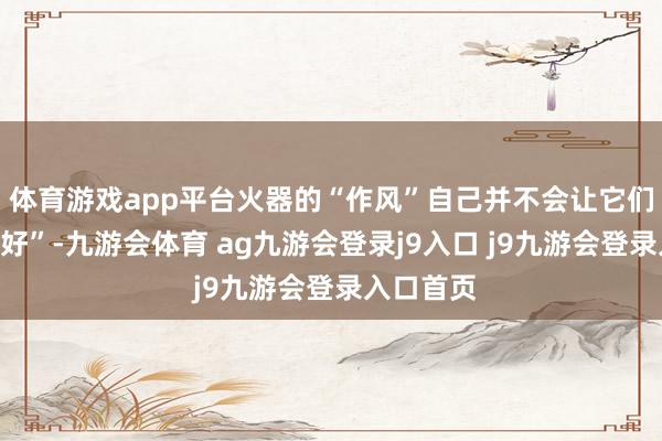 体育游戏app平台火器的“作风”自己并不会让它们变得“更好”-九游会体育 ag九游会登录j9入口 j9九游会登录入口首页
