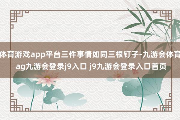 体育游戏app平台三件事情如同三根钉子-九游会体育 ag九游会登录j9入口 j9九游会登录入口首页