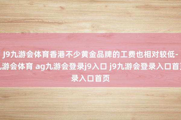J9九游会体育香港不少黄金品牌的工费也相对较低-九游会体育 ag九游会登录j9入口 j9九游会登录入口首页