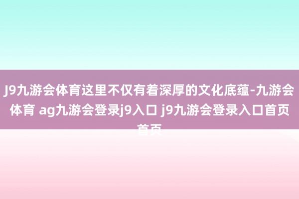 J9九游会体育这里不仅有着深厚的文化底蕴-九游会体育 ag九游会登录j9入口 j9九游会登录入口首页