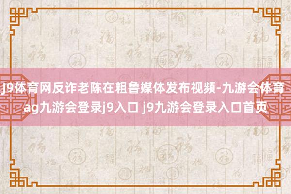 J9体育网反诈老陈在粗鲁媒体发布视频-九游会体育 ag九游会登录j9入口 j9九游会登录入口首页