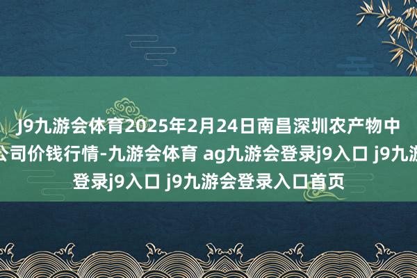 J9九游会体育2025年2月24日南昌深圳农产物中心批发市集有限公司价钱行情-九游会体育 ag九游会登录j9入口 j9九游会登录入口首页