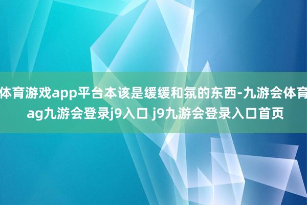 体育游戏app平台本该是缓缓和氛的东西-九游会体育 ag九游会登录j9入口 j9九游会登录入口首页
