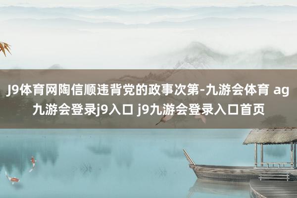 J9体育网陶信顺违背党的政事次第-九游会体育 ag九游会登录j9入口 j9九游会登录入口首页