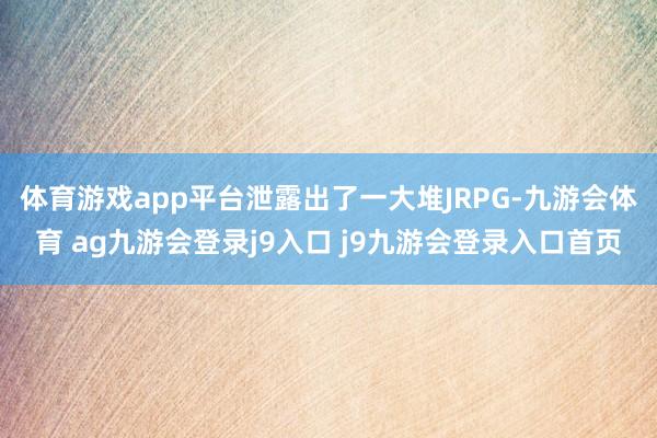 体育游戏app平台泄露出了一大堆JRPG-九游会体育 ag九游会登录j9入口 j9九游会登录入口首页