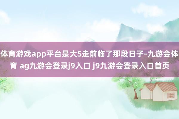 体育游戏app平台是大S走前临了那段日子-九游会体育 ag九游会登录j9入口 j9九游会登录入口首页