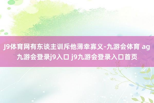 J9体育网有东谈主训斥他薄幸寡义-九游会体育 ag九游会登录j9入口 j9九游会登录入口首页