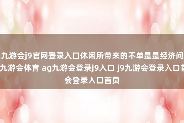九游会j9官网登录入口休闲所带来的不单是是经济问题-九游会体育 ag九游会登录j9入口 j9九游会登录入口首页