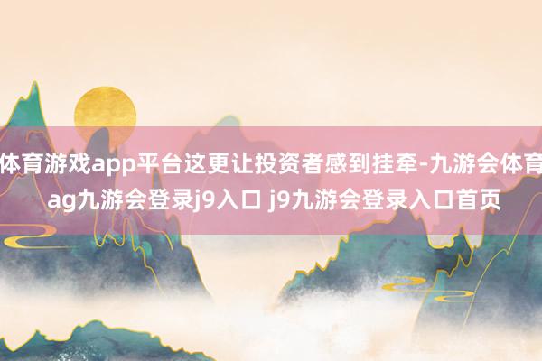 体育游戏app平台这更让投资者感到挂牵-九游会体育 ag九游会登录j9入口 j9九游会登录入口首页