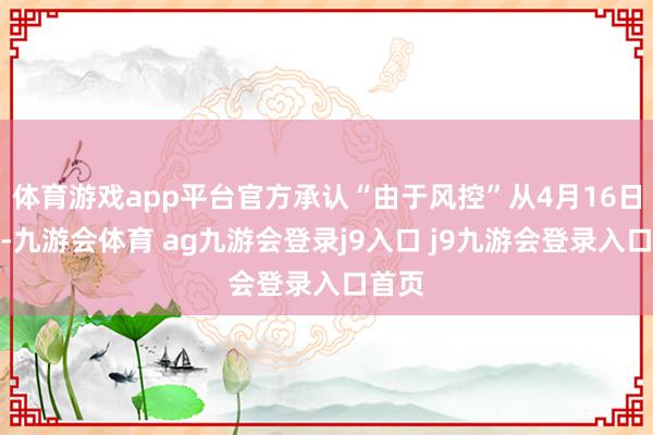 体育游戏app平台官方承认“由于风控”从4月16日运行-九游会体育 ag九游会登录j9入口 j9九游会登录入口首页