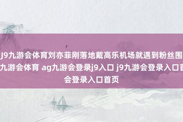 J9九游会体育刘亦菲刚落地戴高乐机场就遇到粉丝围堵-九游会体育 ag九游会登录j9入口 j9九游会登录入口首页