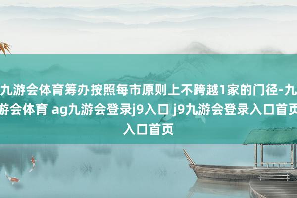 九游会体育筹办按照每市原则上不跨越1家的门径-九游会体育 ag九游会登录j9入口 j9九游会登录入口首页