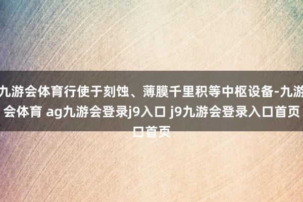 九游会体育行使于刻蚀、薄膜千里积等中枢设备-九游会体育 ag九游会登录j9入口 j9九游会登录入口首页
