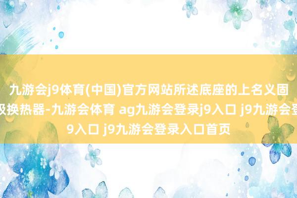 九游会j9体育(中国)官方网站所述底座的上名义固定集中有一级换热器-九游会体育 ag九游会登录j9入口 j9九游会登录入口首页