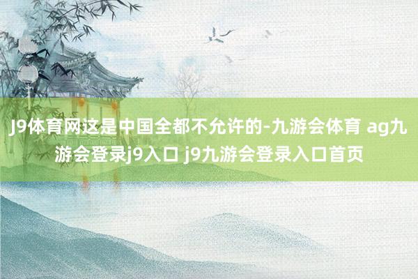 J9体育网这是中国全都不允许的-九游会体育 ag九游会登录j9入口 j9九游会登录入口首页