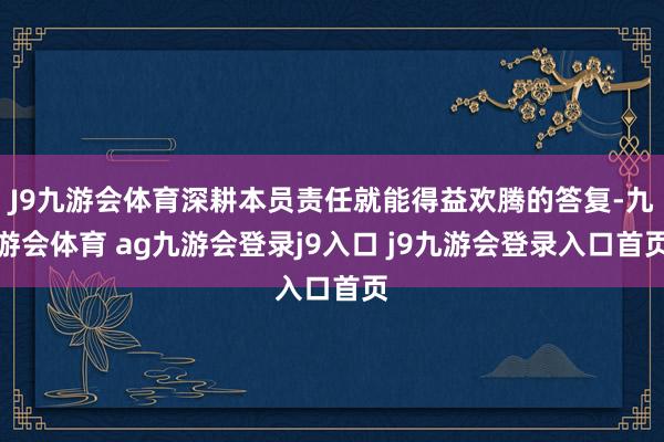 J9九游会体育深耕本员责任就能得益欢腾的答复-九游会体育 ag九游会登录j9入口 j9九游会登录入口首页