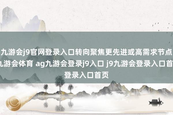 九游会j9官网登录入口转向聚焦更先进或高需求节点-九游会体育 ag九游会登录j9入口 j9九游会登录入口首页
