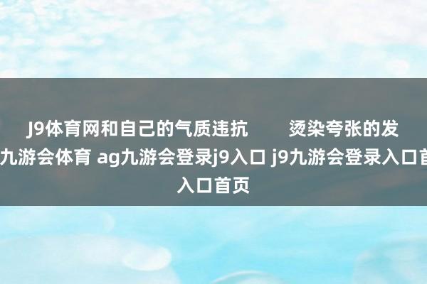 J9体育网和自己的气质违抗        烫染夸张的发色-九游会体育 ag九游会登录j9入口 j9九游会登录入口首页