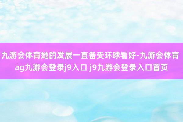 九游会体育她的发展一直备受环球看好-九游会体育 ag九游会登录j9入口 j9九游会登录入口首页