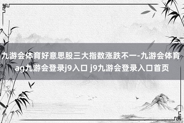 九游会体育好意思股三大指数涨跌不一-九游会体育 ag九游会登录j9入口 j9九游会登录入口首页