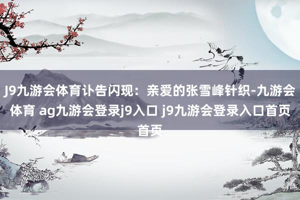 J9九游会体育讣告闪现：亲爱的张雪峰针织-九游会体育 ag九游会登录j9入口 j9九游会登录入口首页