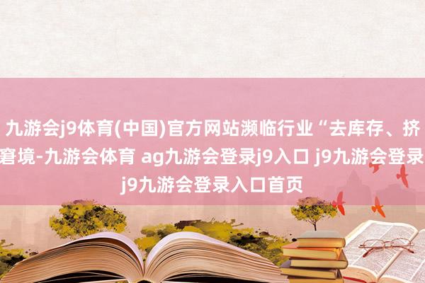 九游会j9体育(中国)官方网站濒临行业“去库存、挤泡沫”的窘境-九游会体育 ag九游会登录j9入口 j9九游会登录入口首页