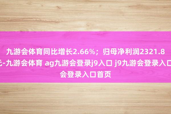 九游会体育同比增长2.66%；归母净利润2321.86万元-九游会体育 ag九游会登录j9入口 j9九游会登录入口首页