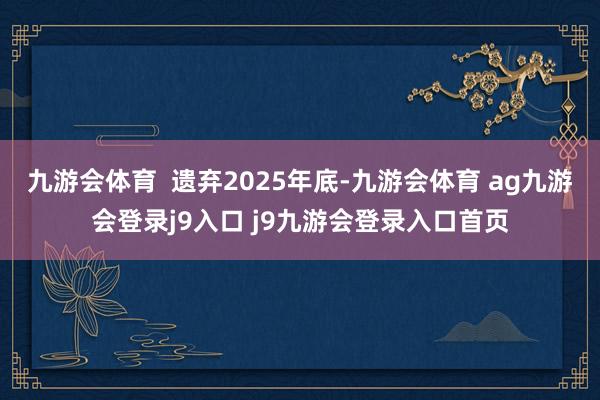 九游会体育  遗弃2025年底-九游会体育 ag九游会登录j9入口 j9九游会登录入口首页