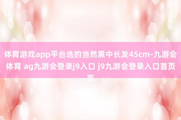 体育游戏app平台选的当然黑中长发45cm-九游会体育 ag九游会登录j9入口 j9九游会登录入口首页