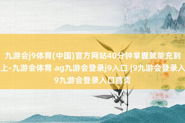 九游会j9体育(中国)官方网站40分钟掌握就能充到80%以上-九游会体育 ag九游会登录j9入口 j9九游会登录入口首页