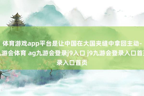 体育游戏app平台是让中国在大国夹缝中拿回主动-九游会体育 ag九游会登录j9入口 j9九游会登录入口首页