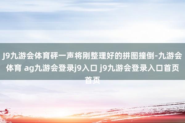 J9九游会体育砰一声将刚整理好的拼图撞倒-九游会体育 ag九游会登录j9入口 j9九游会登录入口首页