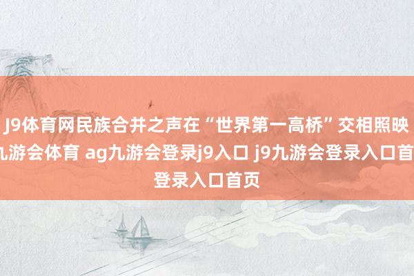 J9体育网民族合并之声在“世界第一高桥”交相照映-九游会体育 ag九游会登录j9入口 j9九游会登录入口首页