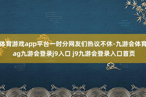 体育游戏app平台一时分网友们热议不休-九游会体育 ag九游会登录j9入口 j9九游会登录入口首页