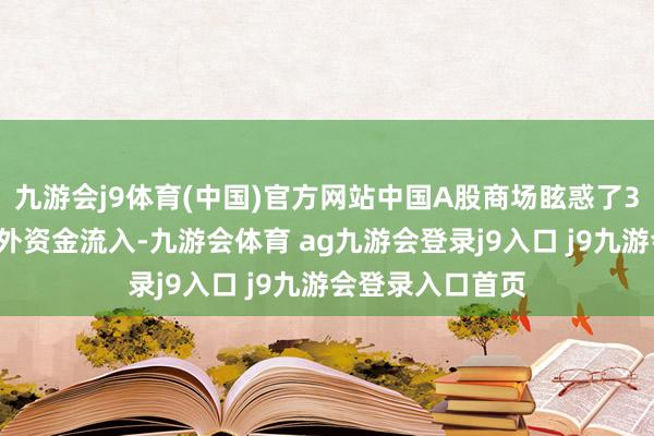 九游会j9体育(中国)官方网站中国A股商场眩惑了30亿好意思元国外资金流入-九游会体育 ag九游会登录j9入口 j9九游会登录入口首页