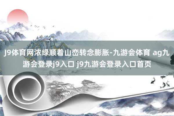 J9体育网浓绿顺着山峦转念膨胀-九游会体育 ag九游会登录j9入口 j9九游会登录入口首页